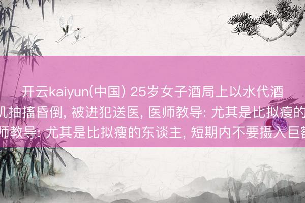 开云kaiyun(中国) 25岁女子酒局上以水代酒, 喝到水中毒! 富厚磨叽抽搐昏倒, 被进犯送医, 医师教导: 尤其是比拟瘦的东谈主, 短期内不要摄入巨额水