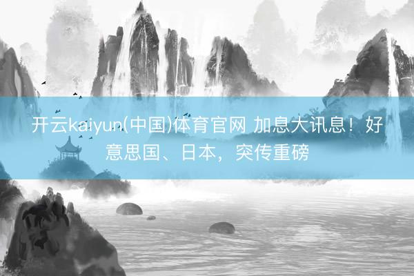 开云kaiyun(中国)体育官网 加息大讯息！好意思国、日本，突传重磅